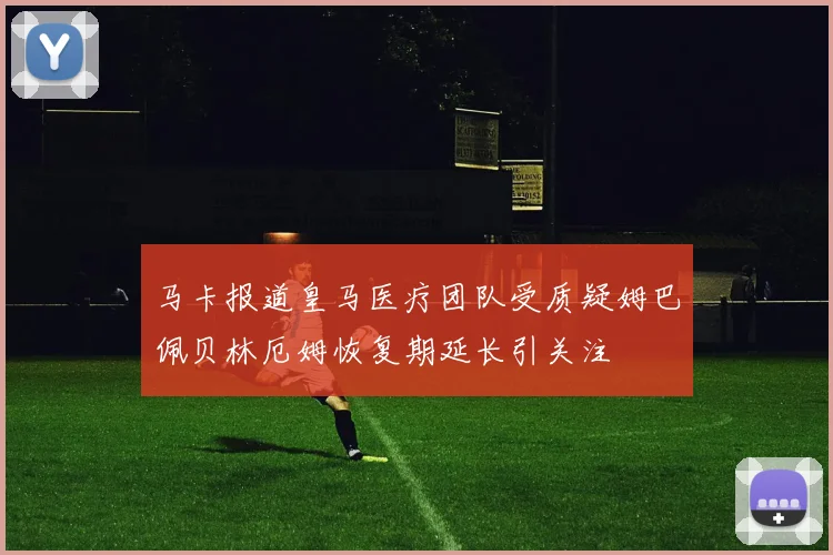 马卡报道皇马医疗团队受质疑姆巴佩贝林厄姆恢复期延长引关注