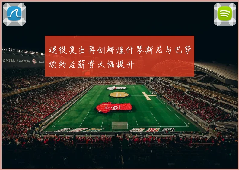 退役复出再创辉煌什琴斯尼与巴萨续约后薪资大幅提升