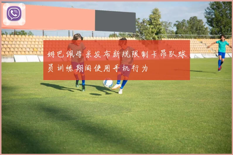 姆巴佩母亲发布新规限制卡昂队球员训练期间使用手机行为