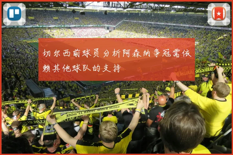 切尔西前球员分析阿森纳争冠需依赖其他球队的支持