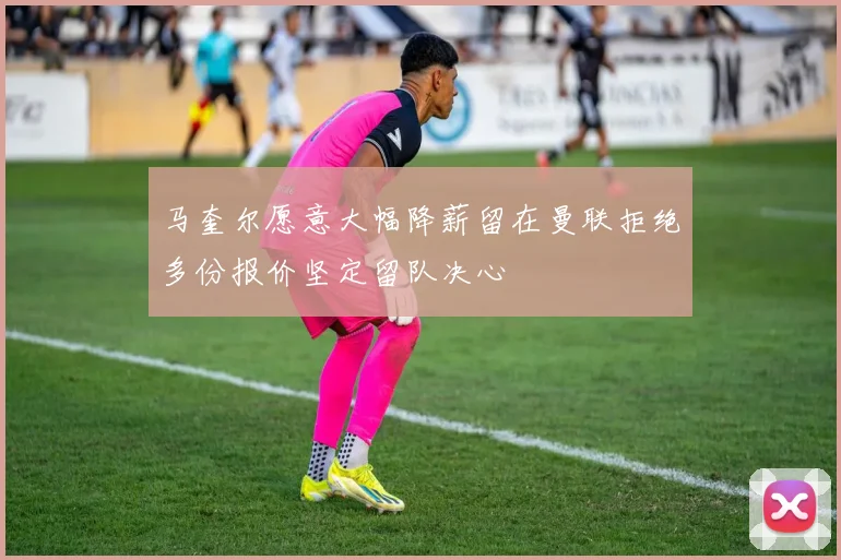 马奎尔愿意大幅降薪留在曼联拒绝多份报价坚定留队决心