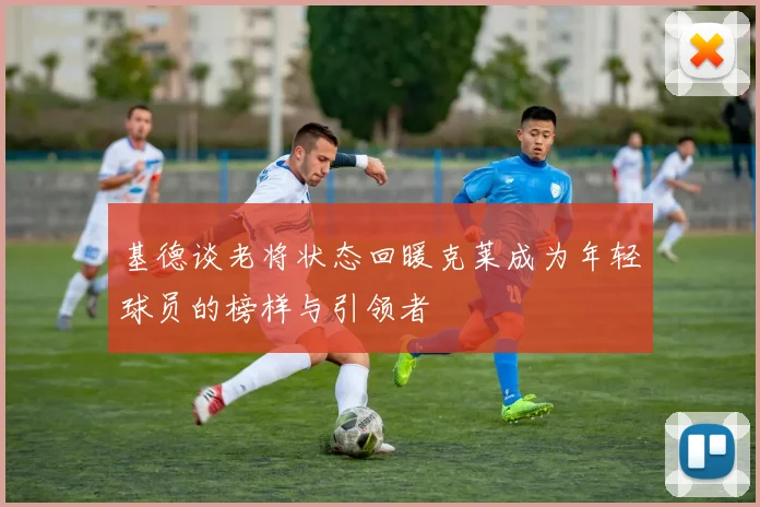 基德谈老将状态回暖克莱成为年轻球员的榜样与引领者