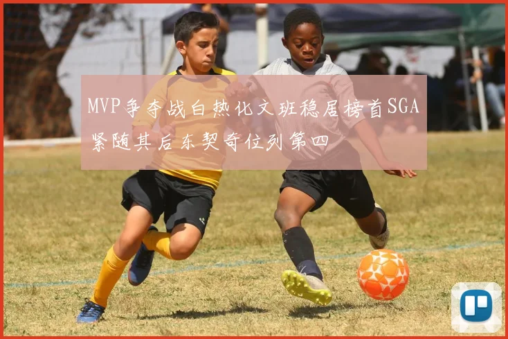 MVP争夺战白热化文班稳居榜首SGA紧随其后东契奇位列第四
