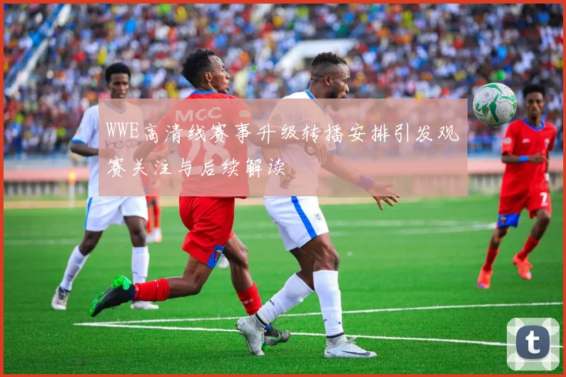 WWE高清线赛事升级转播安排引发观赛关注与后续解读