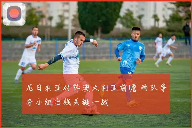尼日利亚对阵澳大利亚前瞻 两队争夺小组出线关键一战
