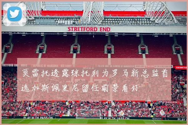 莫雷托透露琼托利为罗马新总监首选加斯佩里尼留任前景看好