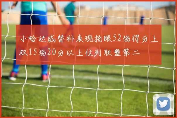 小哈达威替补表现抢眼52场得分上双15场20分以上位列联盟第二