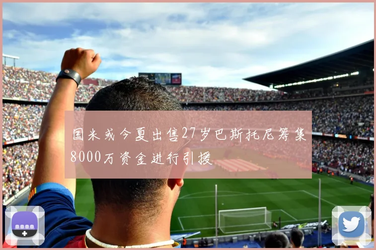 国米或今夏出售27岁巴斯托尼筹集8000万资金进行引援