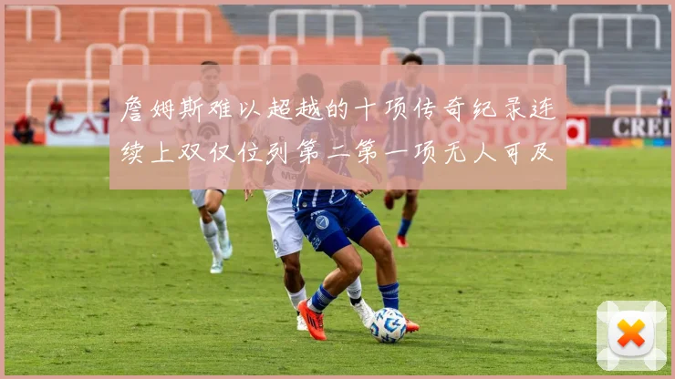 詹姆斯难以超越的十项传奇纪录连续上双仅位列第二第一项无人可及