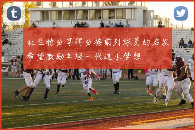 杜兰特分享得分榜前列球员的启发希望激励年轻一代追求梦想
