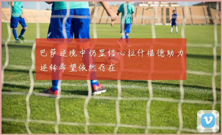 巴萨逆境中仍显信心拉什福德助力逆转希望依然存在