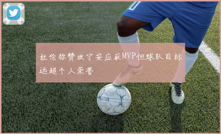 杜伦称赞坎宁安应获MVP但球队目标远超个人荣誉