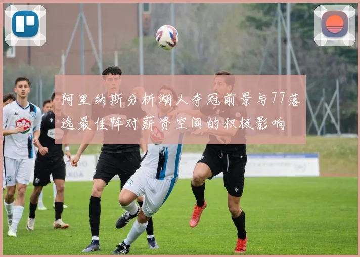 阿里纳斯分析湖人夺冠前景与77落选最佳阵对薪资空间的积极影响