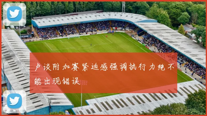 卢谈附加赛紧迫感强调执行力绝不能出现错误