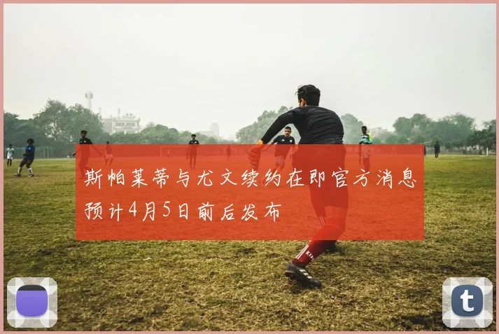 斯帕莱蒂与尤文续约在即官方消息预计4月5日前后发布